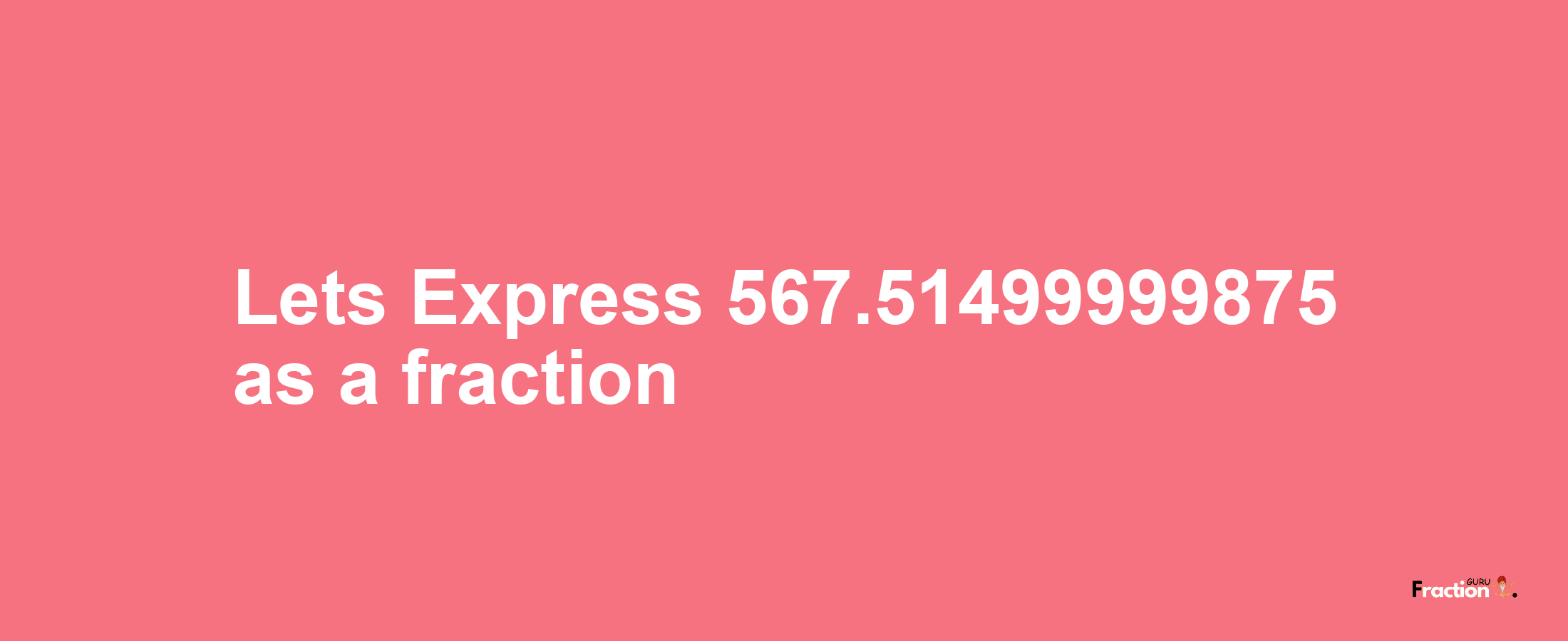 Lets Express 567.51499999875 as afraction